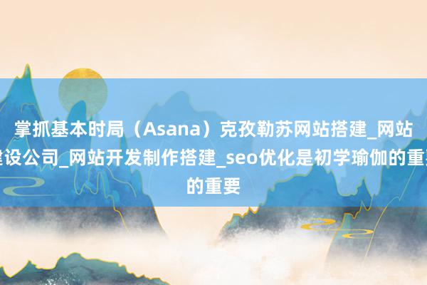 掌抓基本时局(Asana)克孜勒苏网站搭建_网站建设公司_网站开发制作搭建_seo优化是初学瑜伽的重要