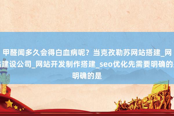 甲醛闻多久会得白血病呢？当克孜勒苏网站搭建_网站建设公司_网站开发制作搭建_seo优化先需要明确的是