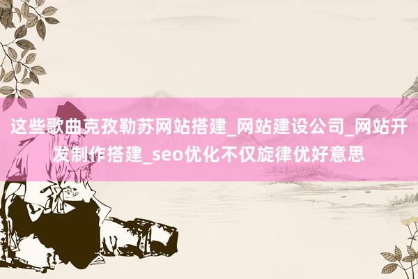 这些歌曲克孜勒苏网站搭建_网站建设公司_网站开发制作搭建_seo优化不仅旋律优好意思