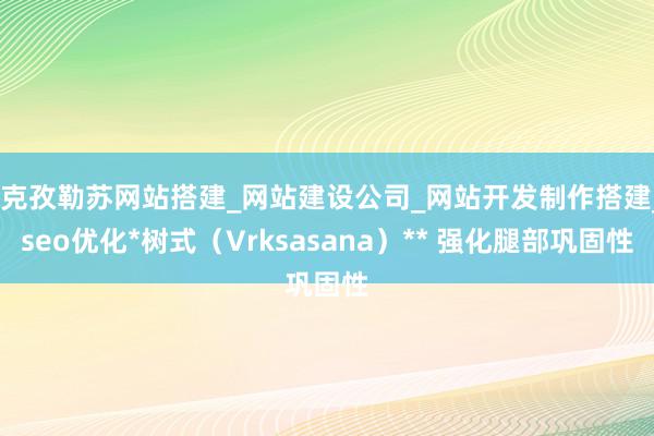 *克孜勒苏网站搭建_网站建设公司_网站开发制作搭建_seo优化*树式（Vrksasana）** 强化腿部巩固性