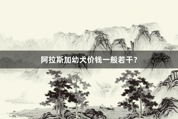 阿拉斯加幼犬价钱一般若干？
